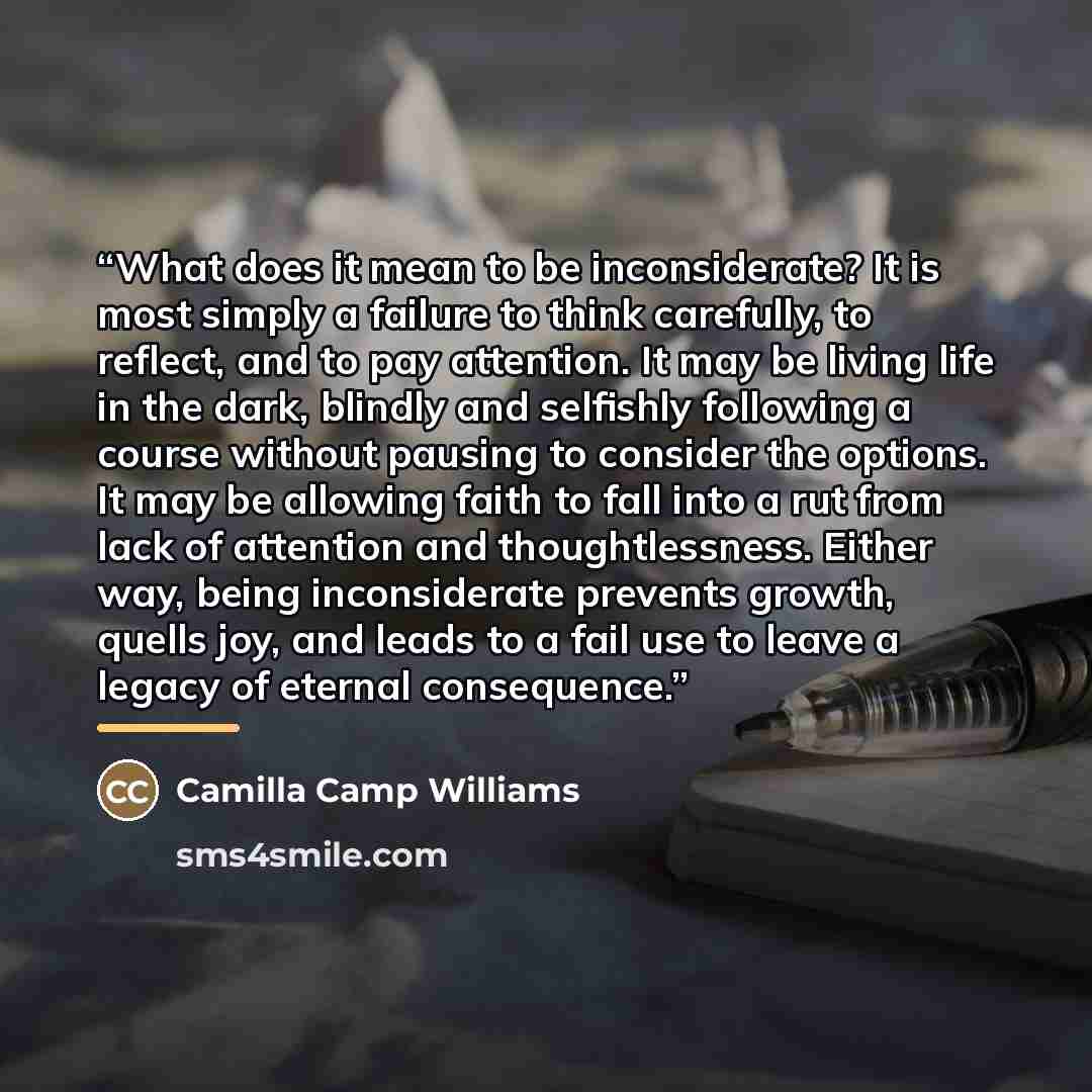 “What does it mean to be inconsiderate? It is most simply a failure to think carefully, to reflect, and to pay attention. It may be living life in the dark, blindly and selfishly following a course without pausing to consider the options. It may be allowing faith to fall into a rut from lack of…” quote by Camilla Camp Williams