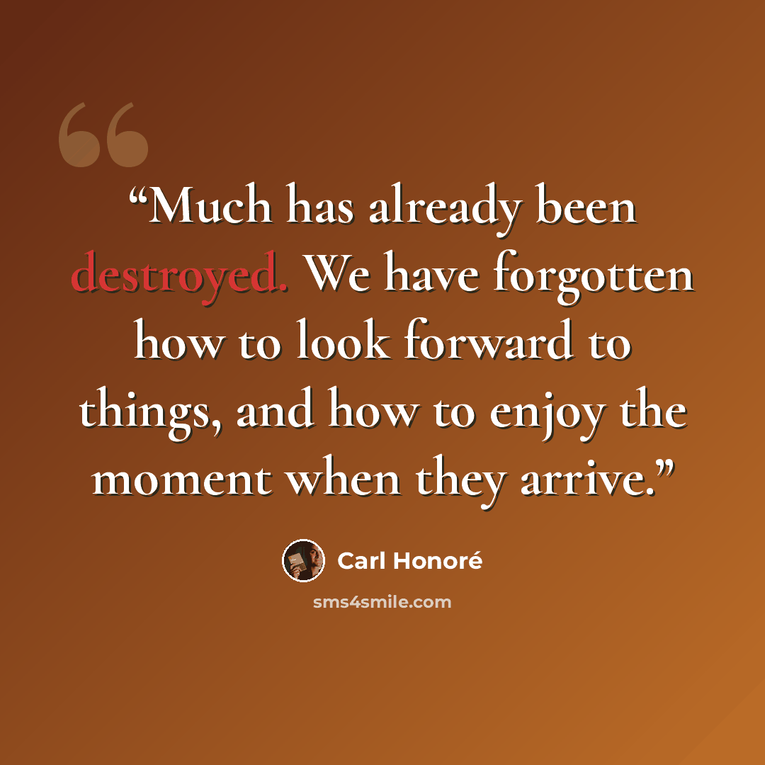 “Much has already been destroyed. We have forgotten how to look forward to things, and how to enjoy the moment when they arrive.” quote by Carl Honoré