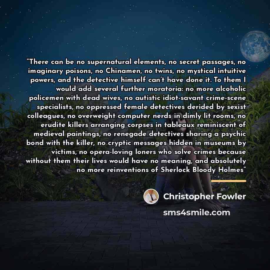 “There can be no supernatural elements, no secret passages, no imaginary poisons, no Chinamen, no twins, no mystical intuitive powers, and the detective himself can’t have done it. To them I would add several further moratoria: no more alcoholic policemen with dead wives, no autistic idiot-savant…” quote by Christopher Fowler