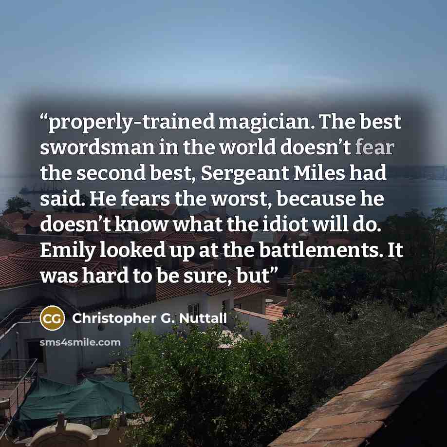 “properly-trained magician. The best swordsman in the world doesn’t fear the second best, Sergeant Miles had said. He fears the worst, because he doesn’t know what the idiot will do. Emily looked up at the battlements. It was hard to be sure, but” quote by Christopher G. Nuttall