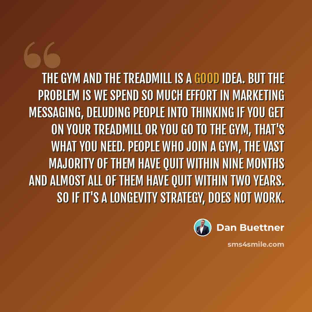 “The gym and the treadmill is a good idea. But the problem is we spend so much effort in marketing messaging, deluding people into thinking if you get on your treadmill or you go to the gym, that's what you need. People who join a gym, the vast majority of them have quit within nine months and…” quote by Dan Buettner