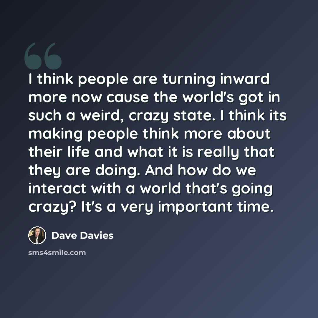“I think people are turning inward more now cause the world's got in such a weird, crazy state. I think its making people think more about their life and what it is really that they are doing. And how do we interact with a world that's going crazy? It's a very important time.” quote by Dave Davies