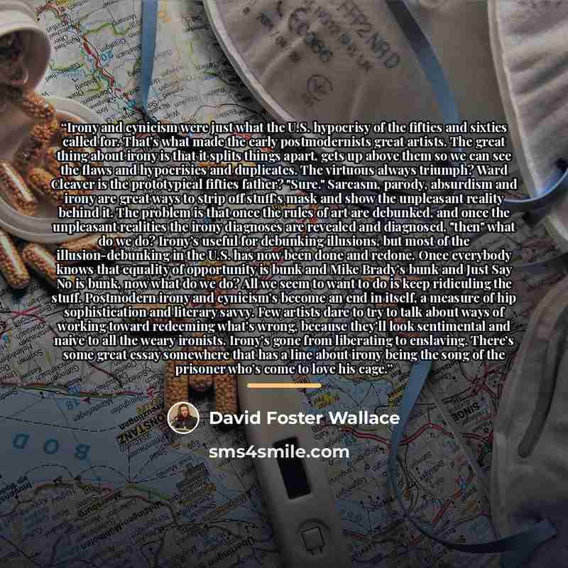 “Irony and cynicism were just what the U.S. hypocrisy of the fifties and sixties called for. That’s what made the early postmodernists great artists. The great thing about irony is that it splits things apart, gets up above them so we can see the flaws and hypocrisies and duplicates. The virtuous…” quote by David Foster Wallace