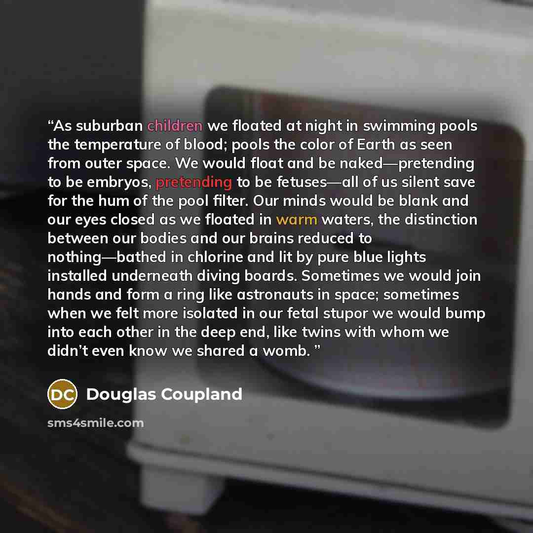 “As suburban children we floated at night in swimming pools the temperature of blood; pools the color of Earth as seen from outer space. We would float and be naked—pretending to be embryos, pretending to be fetuses—all of us silent save for the hum of the pool filter. Our minds would be blank and…” quote by Douglas Coupland