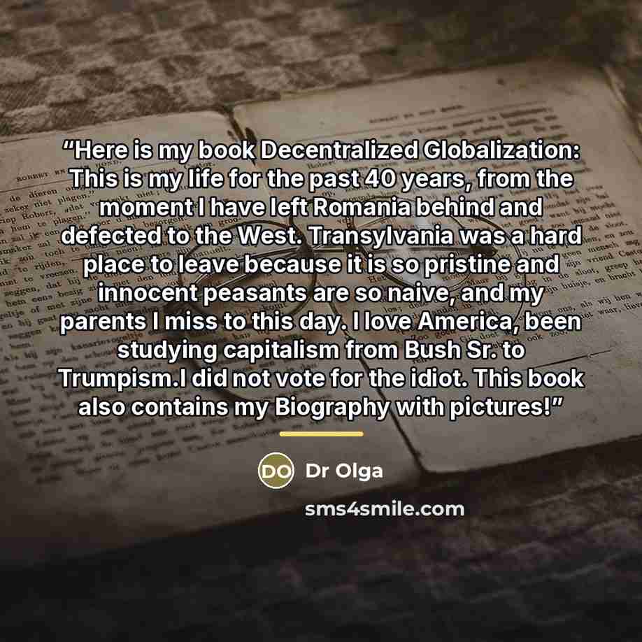 “Here is my book Decentralized Globalization: This is my life for the past 40 years, from the moment I have left Romania behind and defected to the West. Transylvania was a hard place to leave because it is so pristine and innocent peasants are so naive, and my parents I miss to this day. I love…” quote by Dr Olga
