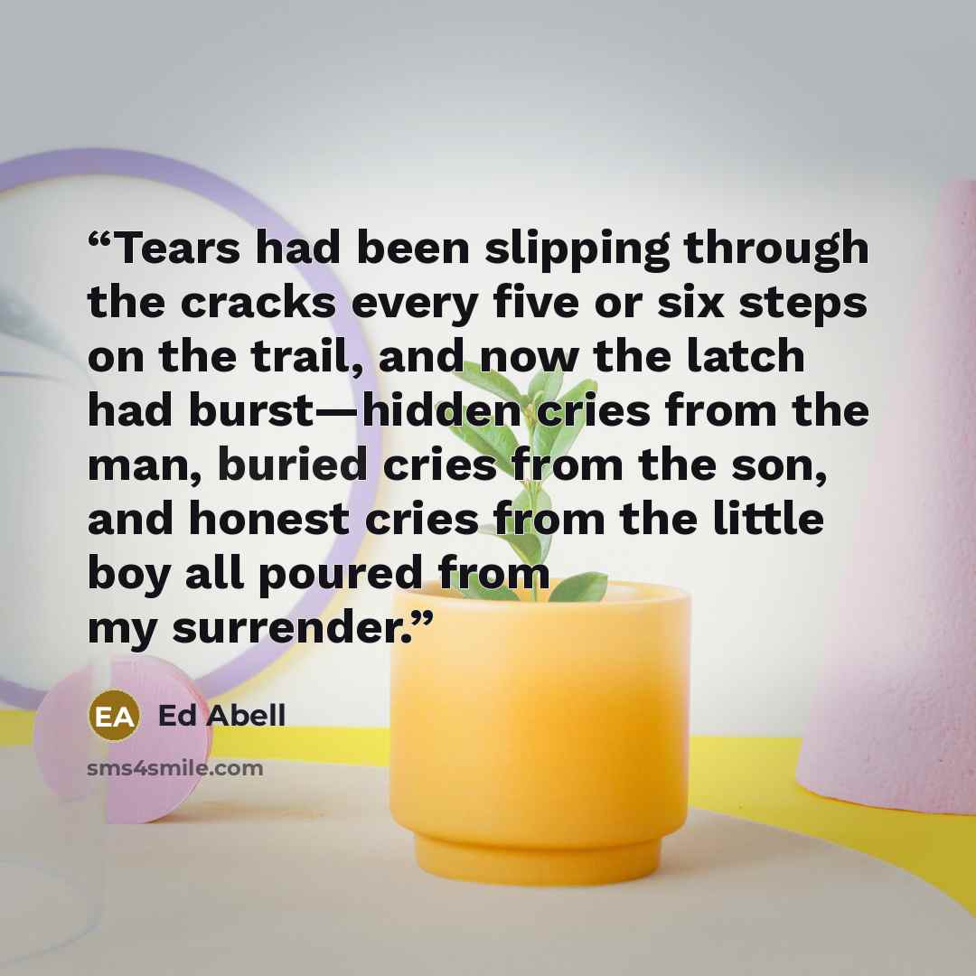 “Tears had been slipping through the cracks every five or six steps on the trail, and now the latch had burst—hidden cries from the man, buried cries from the son, and honest cries from the little boy all poured from my surrender.” quote by Ed Abell