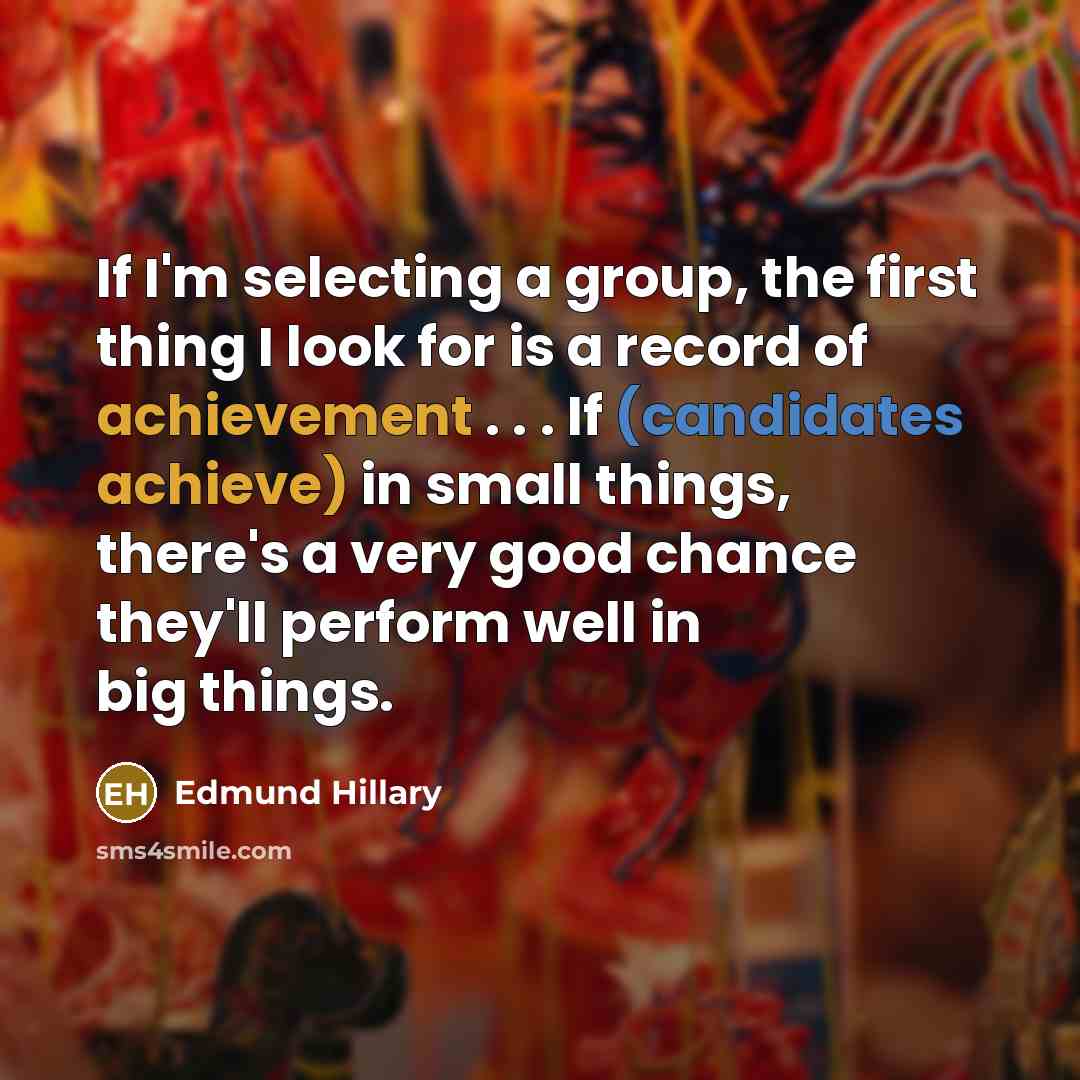 “If I'm selecting a group, the first thing I look for is a record of achievement . . . If (candidates achieve) in small things, there's a very good chance they'll perform well in big things.” quote by Edmund Hillary