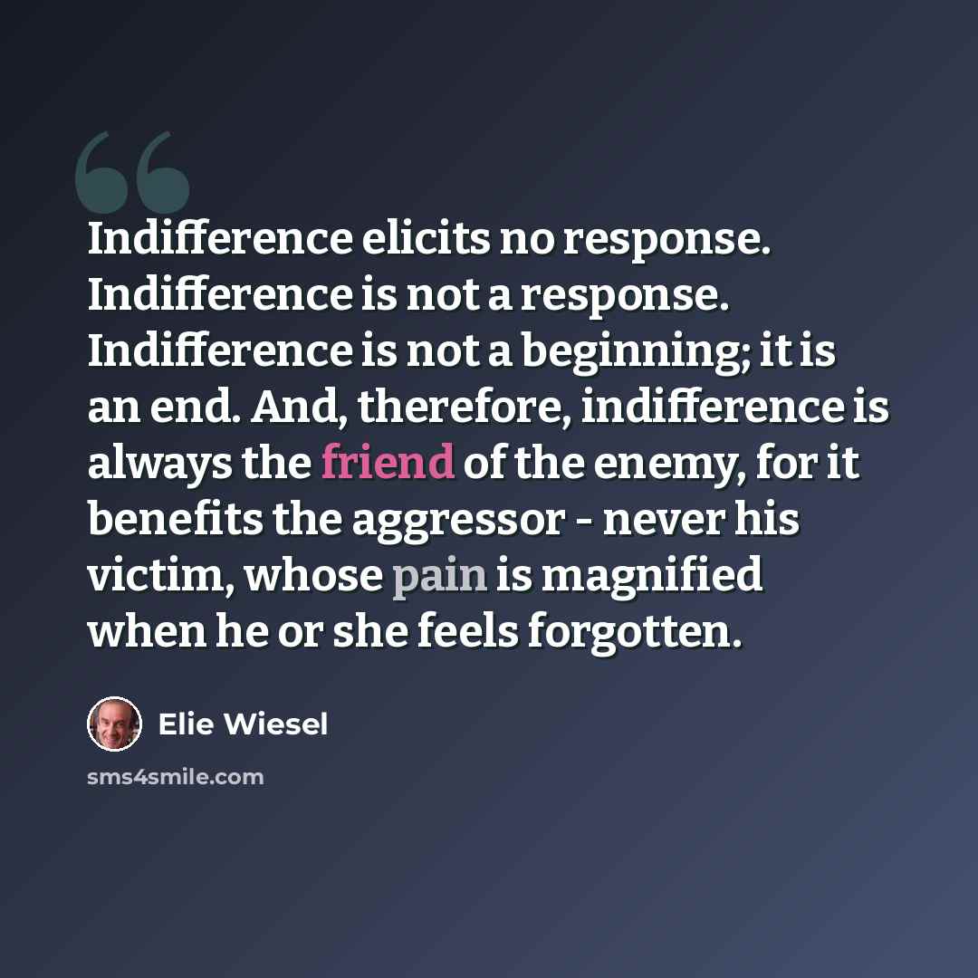 “Indifference elicits no response. Indifference is not a response. Indifference is not a beginning; it is an end. And, therefore, indifference is always the friend of the enemy, for it benefits the aggressor - never his victim, whose pain is magnified when he or she feels forgotten.” quote by Elie Wiesel