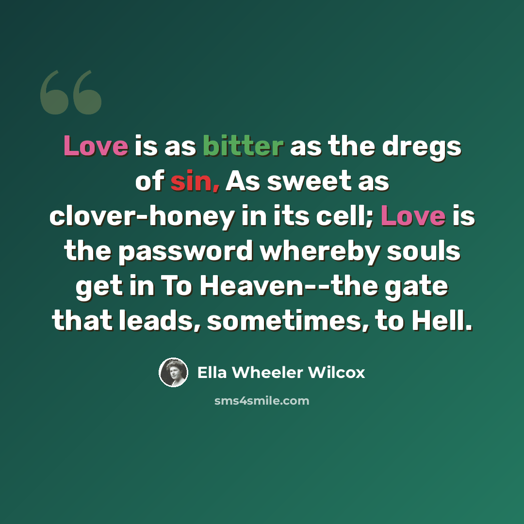 “Love is as bitter as the dregs of sin, As sweet as clover-honey in its cell; Love is the password whereby souls get in To Heaven--the gate that leads, sometimes, to Hell.” quote by Ella Wheeler Wilcox