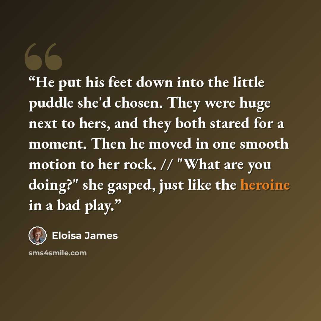 “He put his feet down into the little puddle she'd chosen. They were huge next to hers, and they both stared for a moment. Then he moved in one smooth motion to her rock. // "What are you doing?" she gasped, just like the heroine in a bad play.” quote by Eloisa James