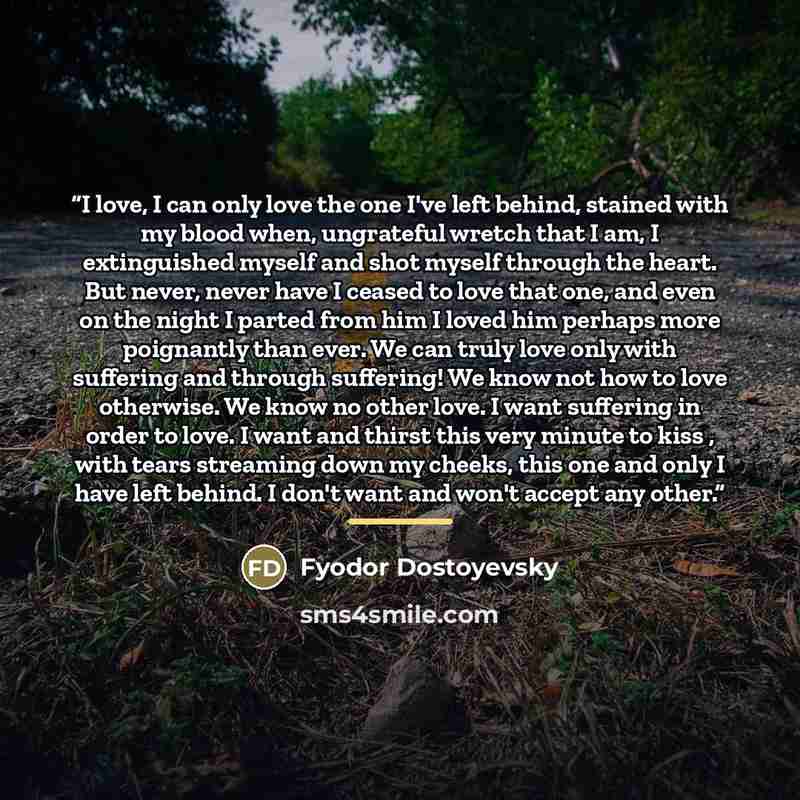 “I love, I can only love the one I've left behind, stained with my blood when, ungrateful wretch that I am, I extinguished myself and shot myself through the heart. But never, never have I ceased to love that one, and even on the night I parted from him I loved him perhaps more poignantly than…” quote by Fyodor Dostoyevsky