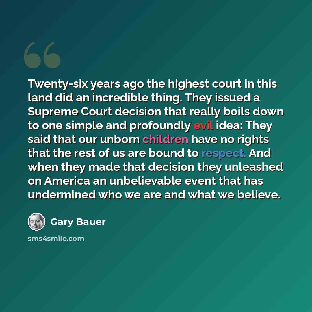 “Twenty-six years ago the highest court in this land did an incredible thing. They issued a Supreme Court decision that really boils down to one simple and profoundly evil idea: They said that our unborn children have no rights that the rest of us are bound to respect. And when they made that…” quote by Gary Bauer