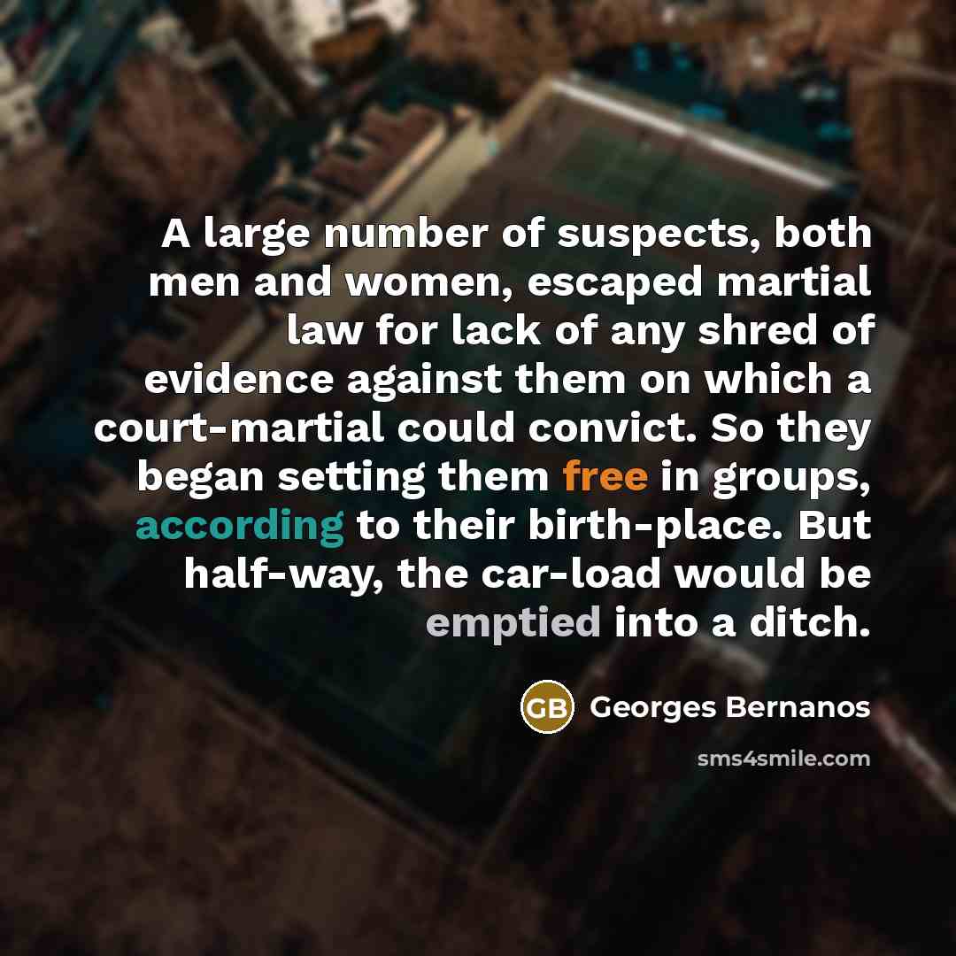 “A large number of suspects, both men and women, escaped martial law for lack of any shred of evidence against them on which a court-martial could convict. So they began setting them free in groups, according to their birth-place. But half-way, the car-load would be emptied into a ditch.” quote by Georges Bernanos
