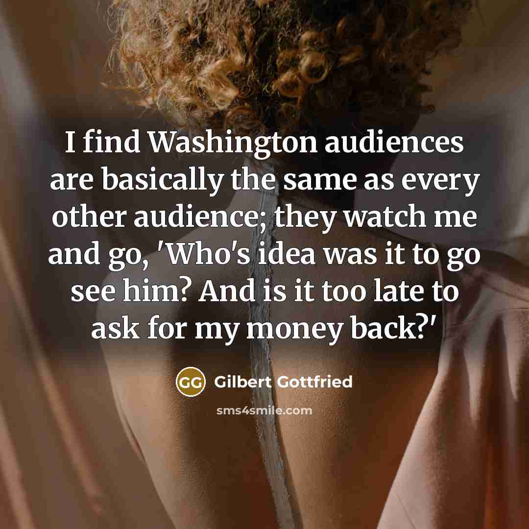 “I find Washington audiences are basically the same as every other audience; they watch me and go, 'Who's idea was it to go see him? And is it too late to ask for my money back?'” quote by Gilbert Gottfried