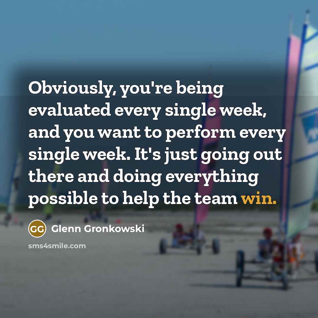 “Obviously, you're being evaluated every single week, and you want to perform every single week. It's just going out there and doing everything possible to help the team win.” quote by Glenn Gronkowski