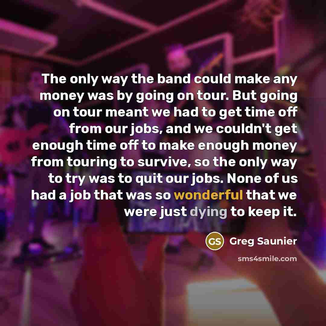 “The only way the band could make any money was by going on tour. But going on tour meant we had to get time off from our jobs, and we couldn't get enough time off to make enough money from touring to survive, so the only way to try was to quit our jobs. None of us had a job that was so wonderful…” quote by Greg Saunier