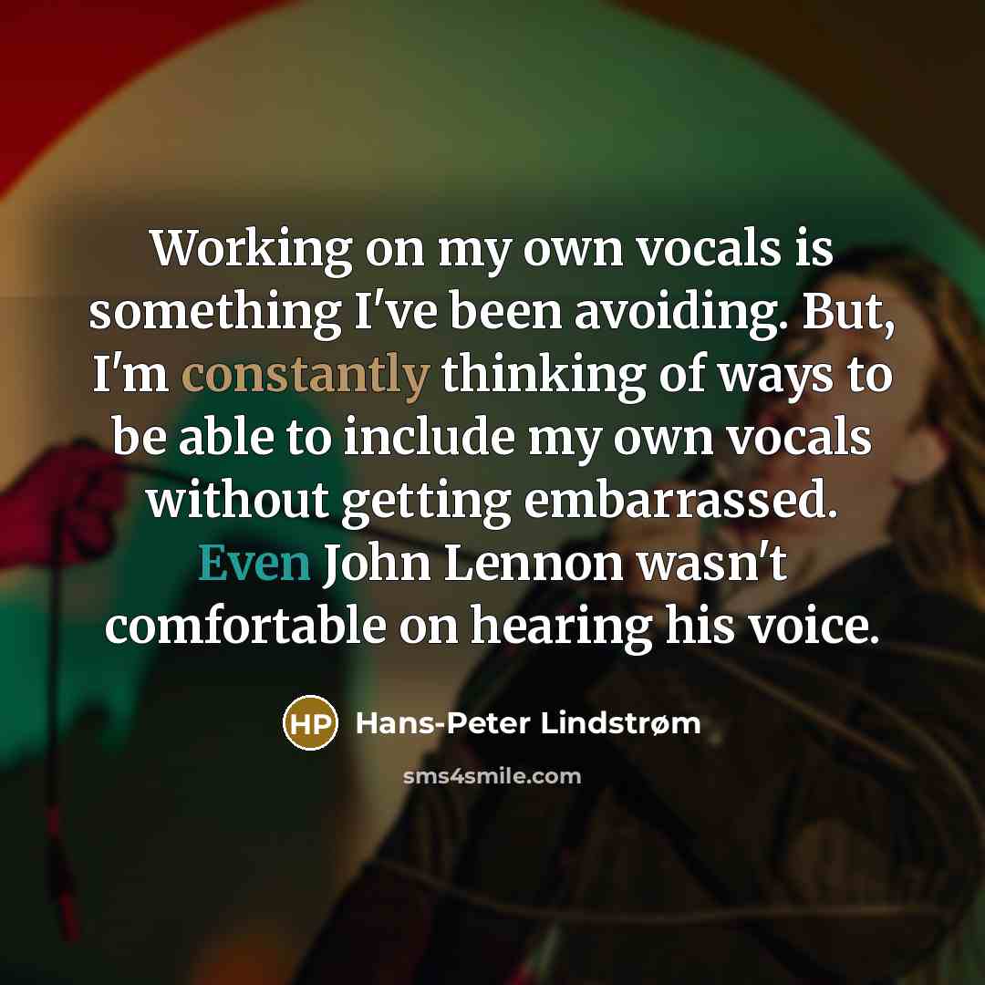“Working on my own vocals is something I've been avoiding. But, I'm constantly thinking of ways to be able to include my own vocals without getting embarrassed. Even John Lennon wasn't comfortable on hearing his voice.” quote by Hans-Peter Lindstrøm