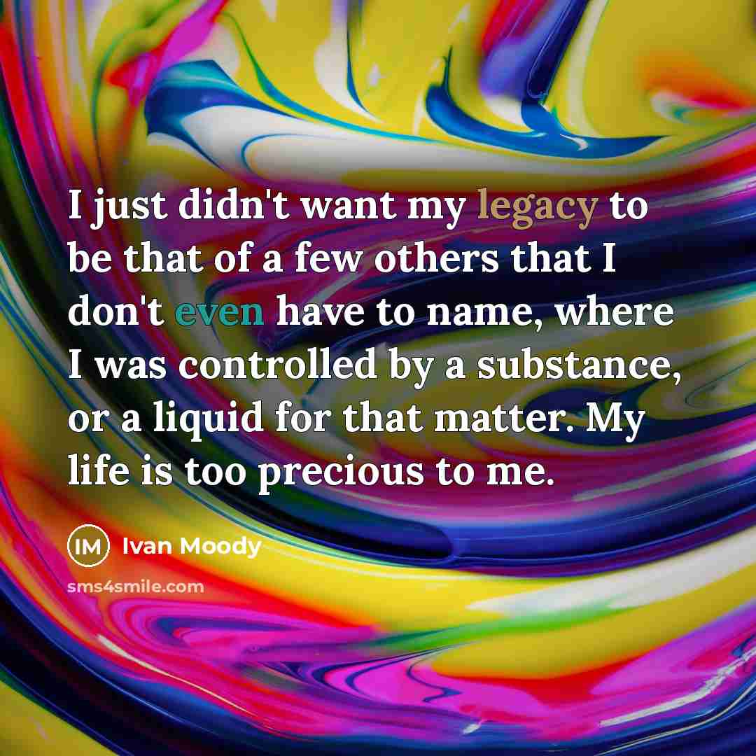 “I just didn't want my legacy to be that of a few others that I don't even have to name, where I was controlled by a substance, or a liquid for that matter. My life is too precious to me.” quote by Ivan Moody