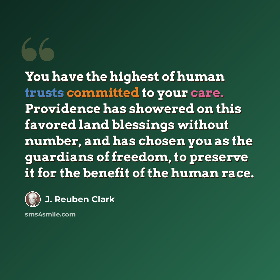 “You have the highest of human trusts committed to your care. Providence has showered on this favored land blessings without number, and has chosen you as the guardians of freedom, to preserve it for the benefit of the human race.” quote by J. Reuben Clark