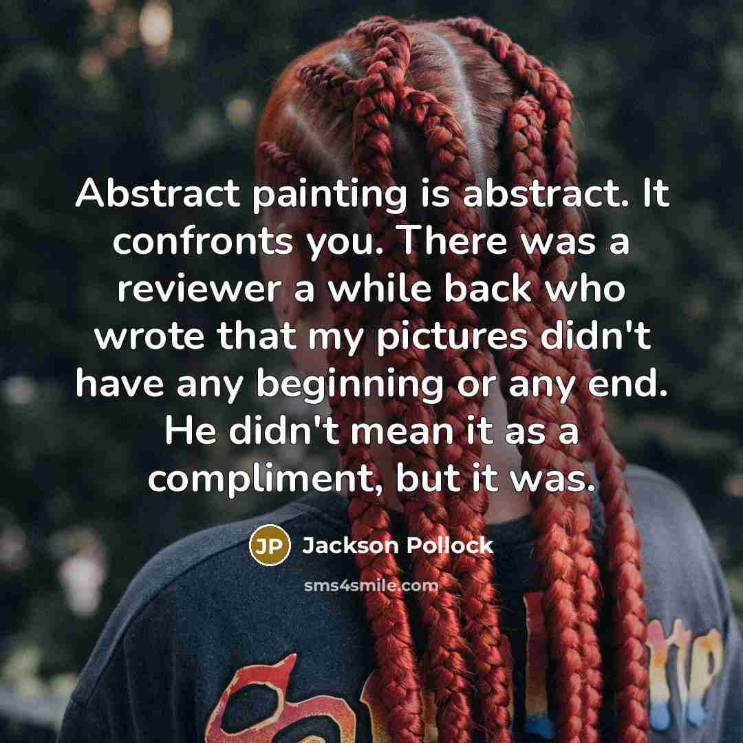 “Abstract painting is abstract. It confronts you. There was a reviewer a while back who wrote that my pictures didn't have any beginning or any end. He didn't mean it as a compliment, but it was.” quote by Jackson Pollock