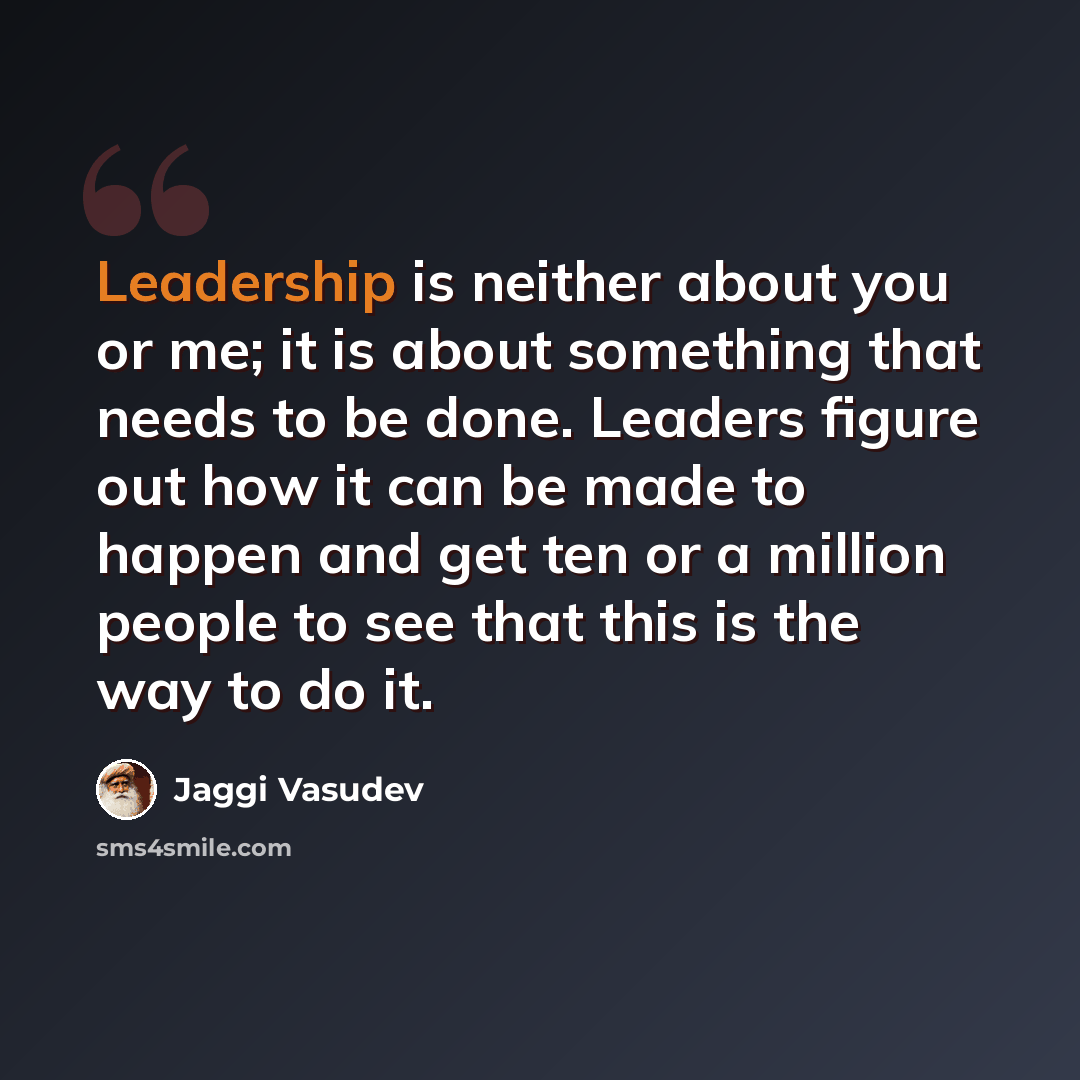 “Leadership is neither about you or me; it is about something that needs to be done. Leaders figure out how it can be made to happen and get ten or a million people to see that this is the way to do it.” quote by Jaggi Vasudev