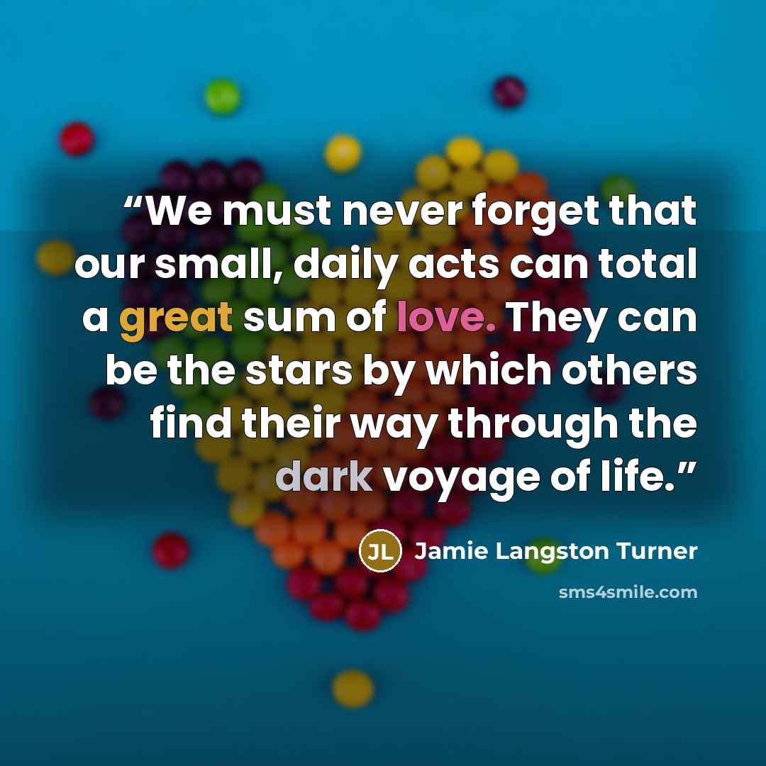 “We must never forget that our small, daily acts can total a great sum of love. They can be the stars by which others find their way through the dark voyage of life.” quote by Jamie Langston Turner