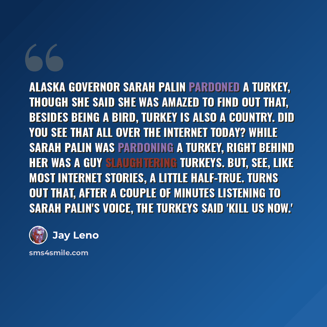 “Alaska Governor Sarah Palin pardoned a turkey, though she said she was amazed to find out that, besides being a bird, Turkey is also a country. Did you see that all over the Internet today? While Sarah Palin was pardoning a turkey, right behind her was a guy slaughtering turkeys. But, see, like…” quote by Jay Leno