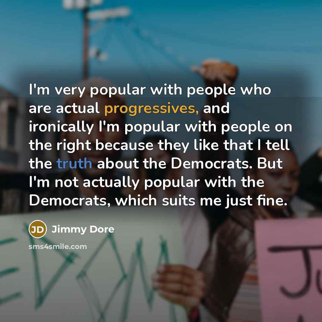 “I'm very popular with people who are actual progressives, and ironically I'm popular with people on the right because they like that I tell the truth about the Democrats. But I'm not actually popular with the Democrats, which suits me just fine.” quote by Jimmy Dore