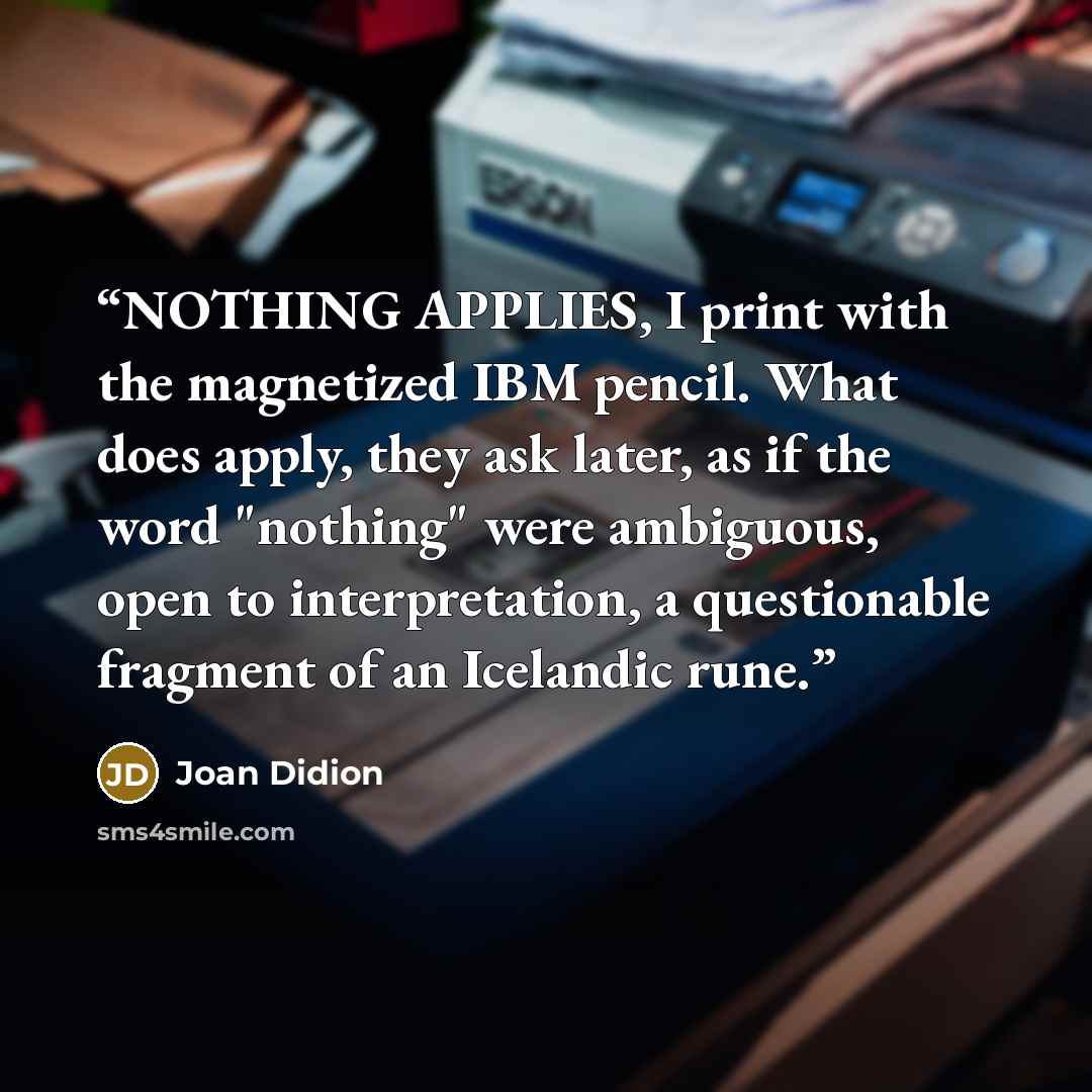 “NOTHING APPLIES, I print with the magnetized IBM pencil. What does apply, they ask later, as if the word "nothing" were ambiguous, open to interpretation, a questionable fragment of an Icelandic rune.” quote by Joan Didion