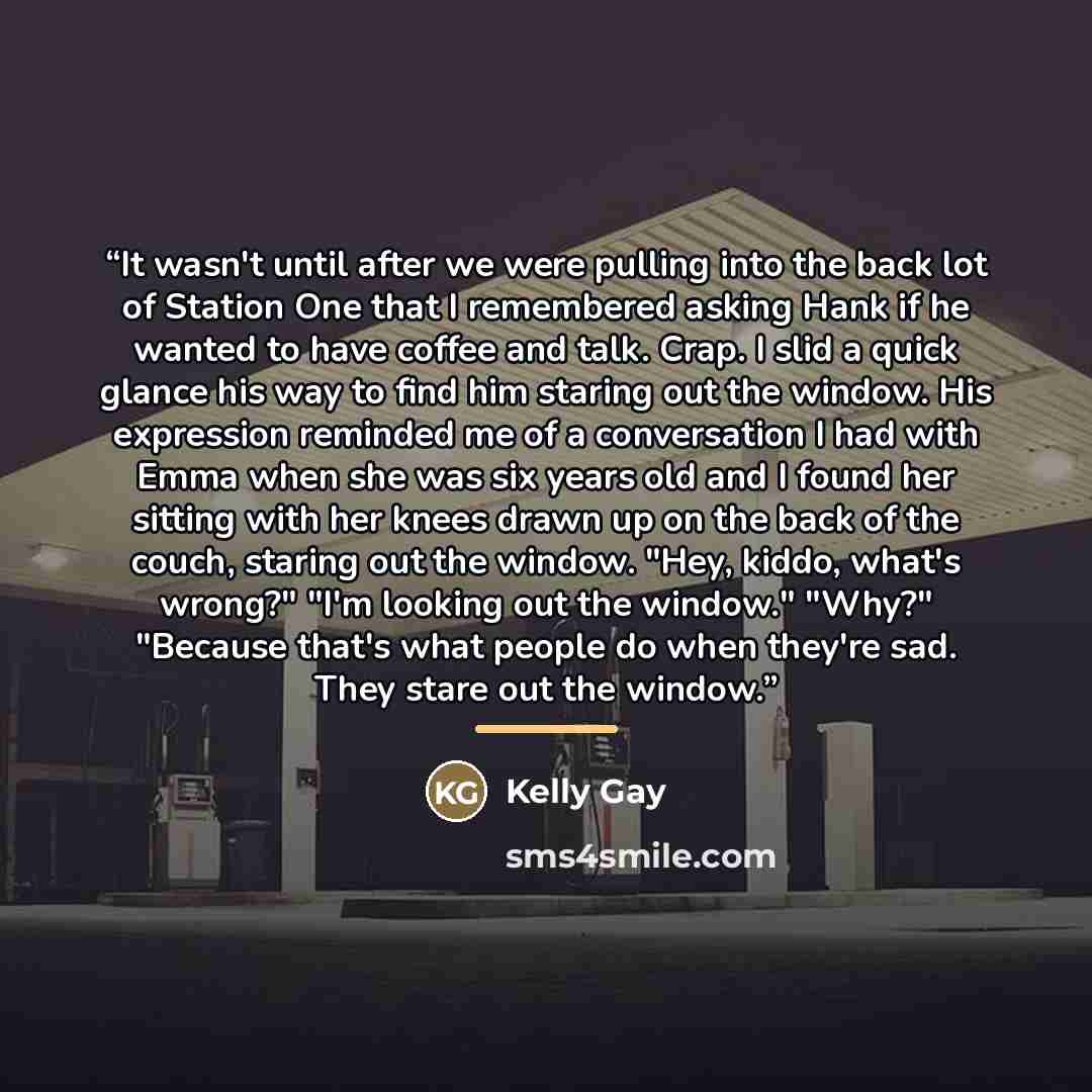 “It wasn't until after we were pulling into the back lot of Station One that I remembered asking Hank if he wanted to have coffee and talk. Crap. I slid a quick glance his way to find him staring out the window. His expression reminded me of a conversation I had with Emma when she was six years old…” quote by Kelly Gay