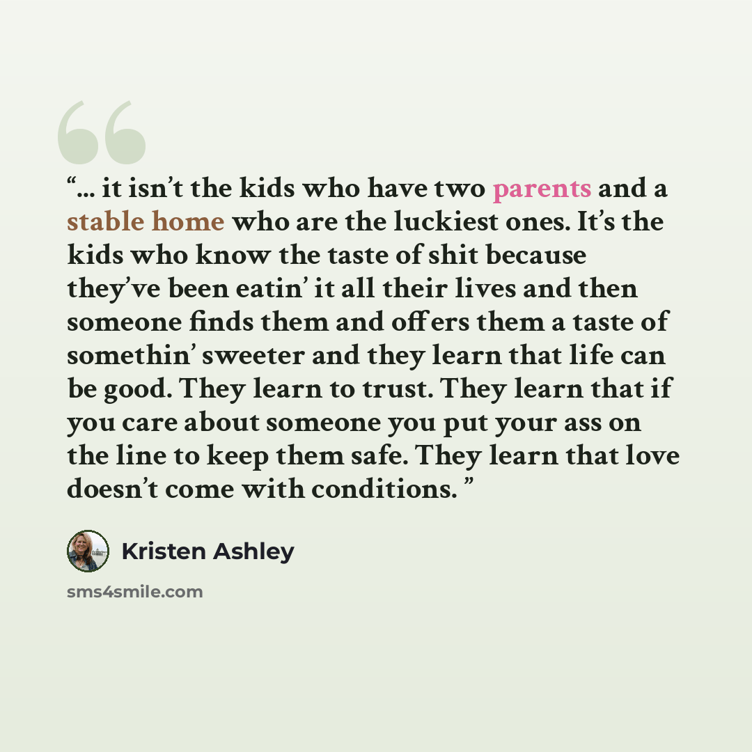 “... it isn’t the kids who have two parents and a stable home who are the luckiest ones. It’s the kids who know the taste of shit because they’ve been eatin’ it all their lives and then someone finds them and offers them a taste of somethin’ sweeter and they learn that life can be good. They learn…” quote by Kristen Ashley
