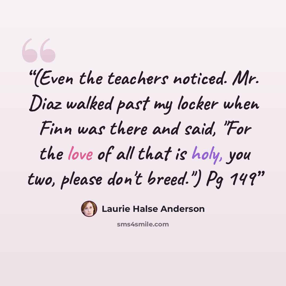 “(Even the teachers noticed. Mr. Diaz walked past my locker when Finn was there and said, "For the love of all that is holy, you two, please don't breed.") Pg 149” quote by Laurie Halse Anderson