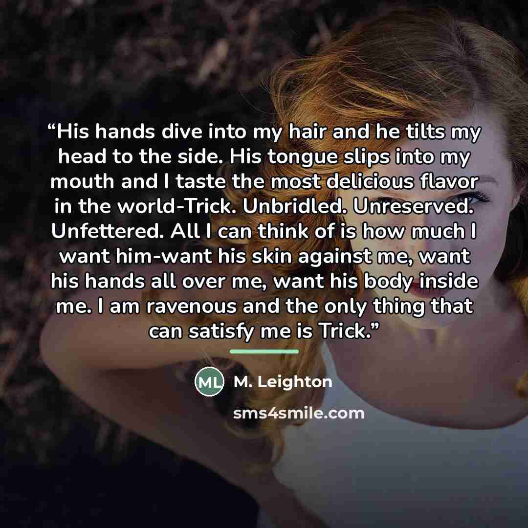 “His hands dive into my hair and he tilts my head to the side. His tongue slips into my mouth and I taste the most delicious flavor in the world-Trick. Unbridled. Unreserved. Unfettered. All I can think of is how much I want him-want his skin against me, want his hands all over me, want his body…” quote by M. Leighton