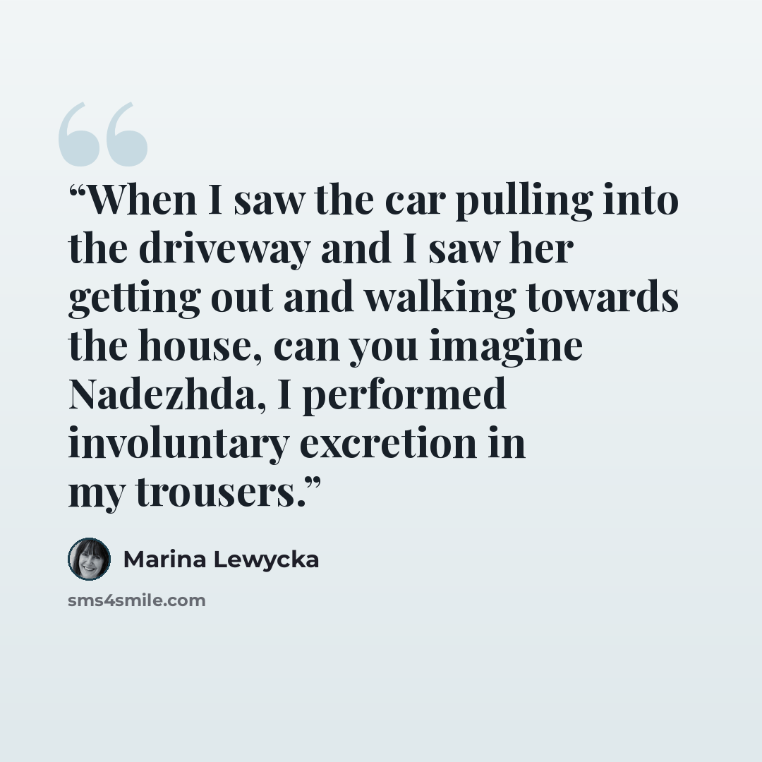 “When I saw the car pulling into the driveway and I saw her getting out and walking towards the house, can you imagine Nadezhda, I performed involuntary excretion in my trousers.” quote by Marina Lewycka