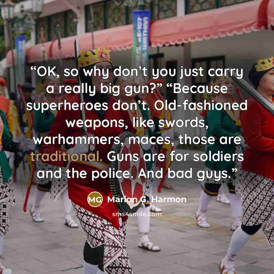 “OK, so why don’t you just carry a really big gun?” “Because superheroes don’t. Old-fashioned weapons, like swords, warhammers, maces, those are traditional. Guns are for soldiers and the police. And bad guys.” quote by Marion G. Harmon