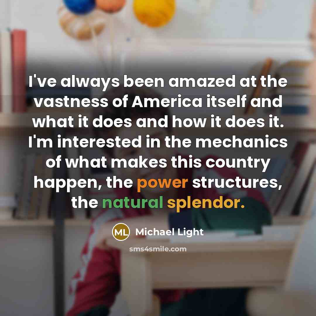 “I've always been amazed at the vastness of America itself and what it does and how it does it. I'm interested in the mechanics of what makes this country happen, the power structures, the natural splendor.” quote by Michael Light