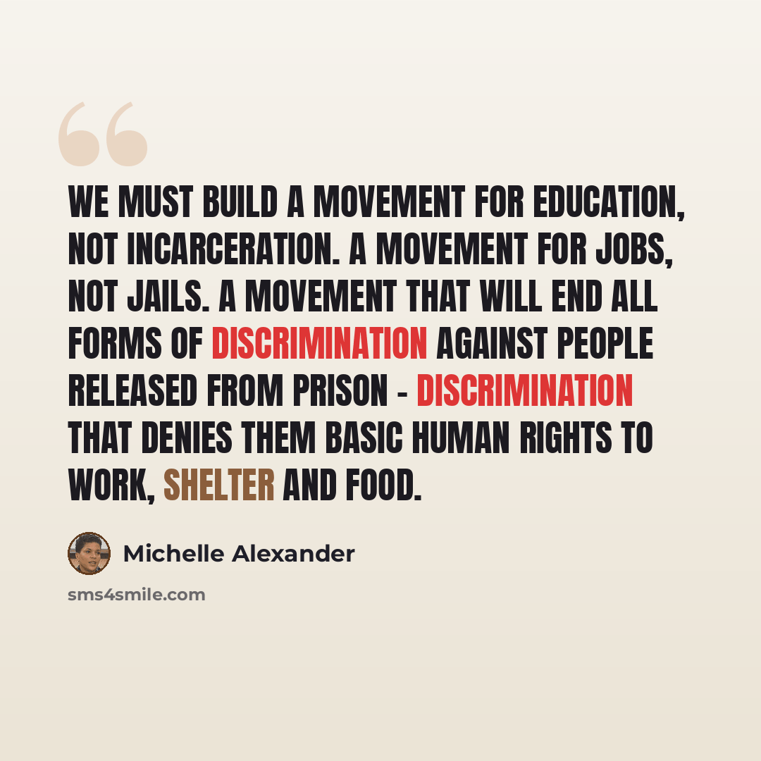 “We must build a movement for education, not incarceration. A movement for jobs, not jails. A movement that will end all forms of discrimination against people released from prison - discrimination that denies them basic human rights to work, shelter and food.” quote by Michelle Alexander