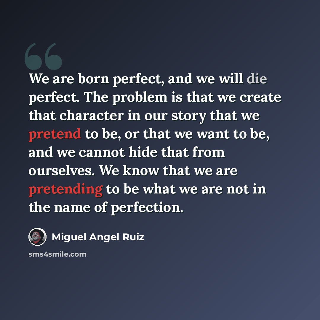 “We are born perfect, and we will die perfect. The problem is that we create that character in our story that we pretend to be, or that we want to be, and we cannot hide that from ourselves. We know that we are pretending to be what we are not in the name of perfection.” quote by Miguel Angel Ruiz