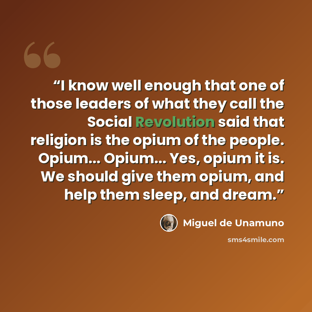 “I know well enough that one of those leaders of what they call the Social Revolution said that religion is the opium of the people. Opium... Opium... Yes, opium it is. We should give them opium, and help them sleep, and dream.” quote by Miguel de Unamuno
