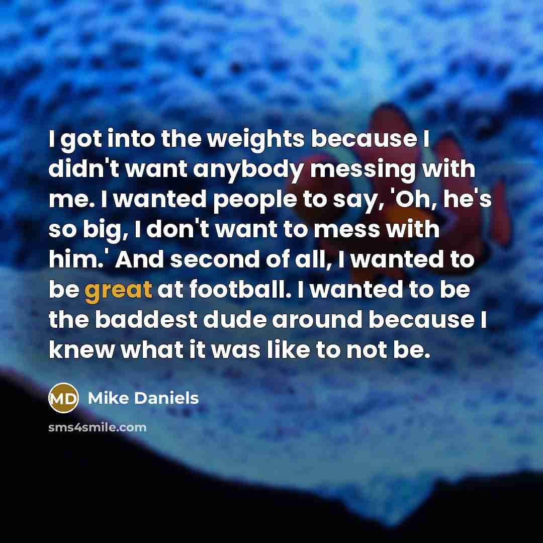 “I got into the weights because I didn't want anybody messing with me. I wanted people to say, 'Oh, he's so big, I don't want to mess with him.' And second of all, I wanted to be great at football. I wanted to be the baddest dude around because I knew what it was like to not be.” quote by Mike Daniels