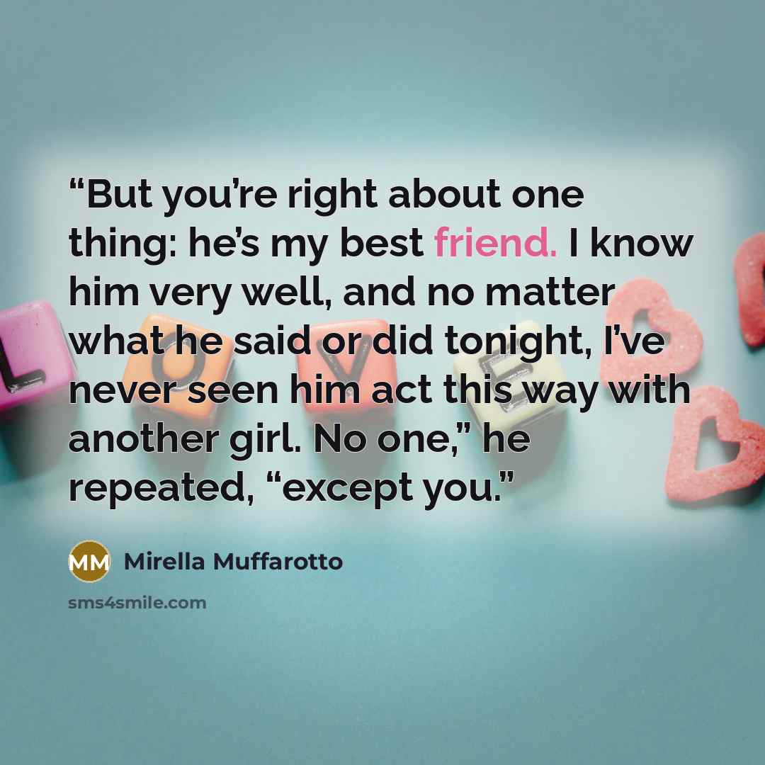 “But you’re right about one thing: he’s my best friend. I know him very well, and no matter what he said or did tonight, I’ve never seen him act this way with another girl. No one,” he repeated, “except you.” quote by Mirella Muffarotto