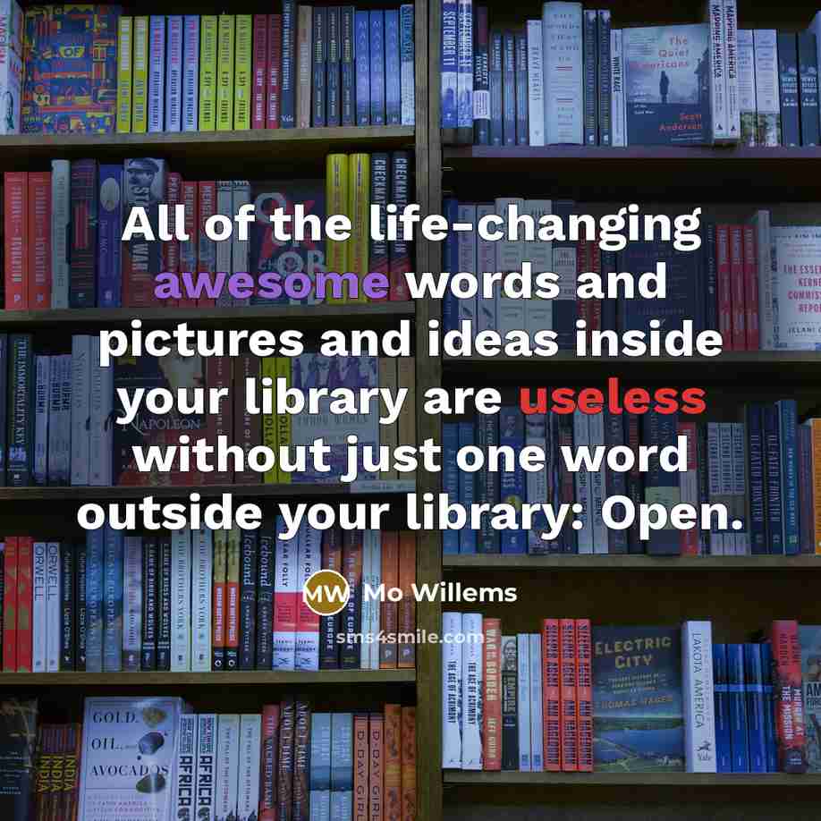 “All of the life-changing awesome words and pictures and ideas inside your library are useless without just one word outside your library: Open.” quote by Mo Willems