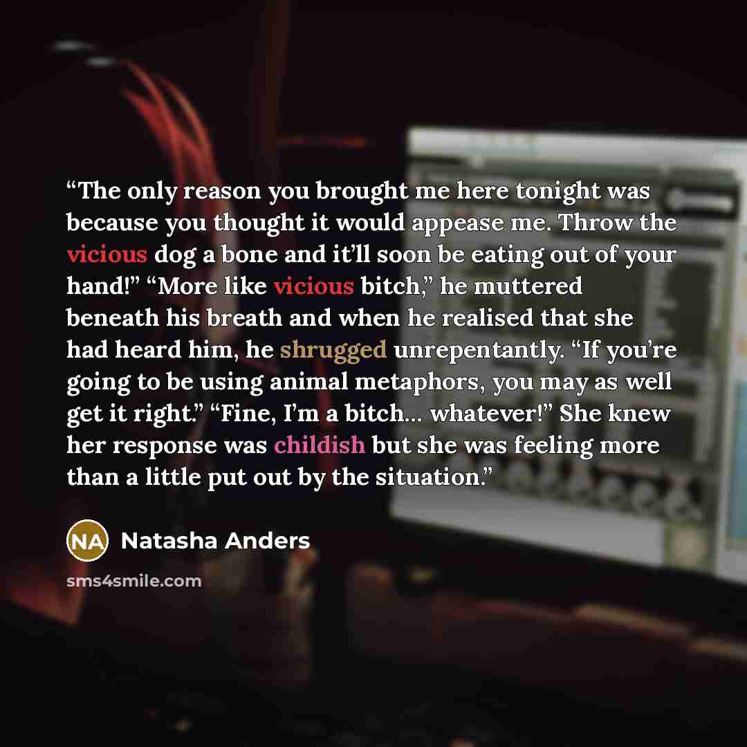 “The only reason you brought me here tonight was because you thought it would appease me. Throw the vicious dog a bone and it’ll soon be eating out of your hand!” “More like vicious bitch,” he muttered beneath his breath and when he realised that she had heard him, he shrugged unrepentantly. “If…” quote by Natasha Anders