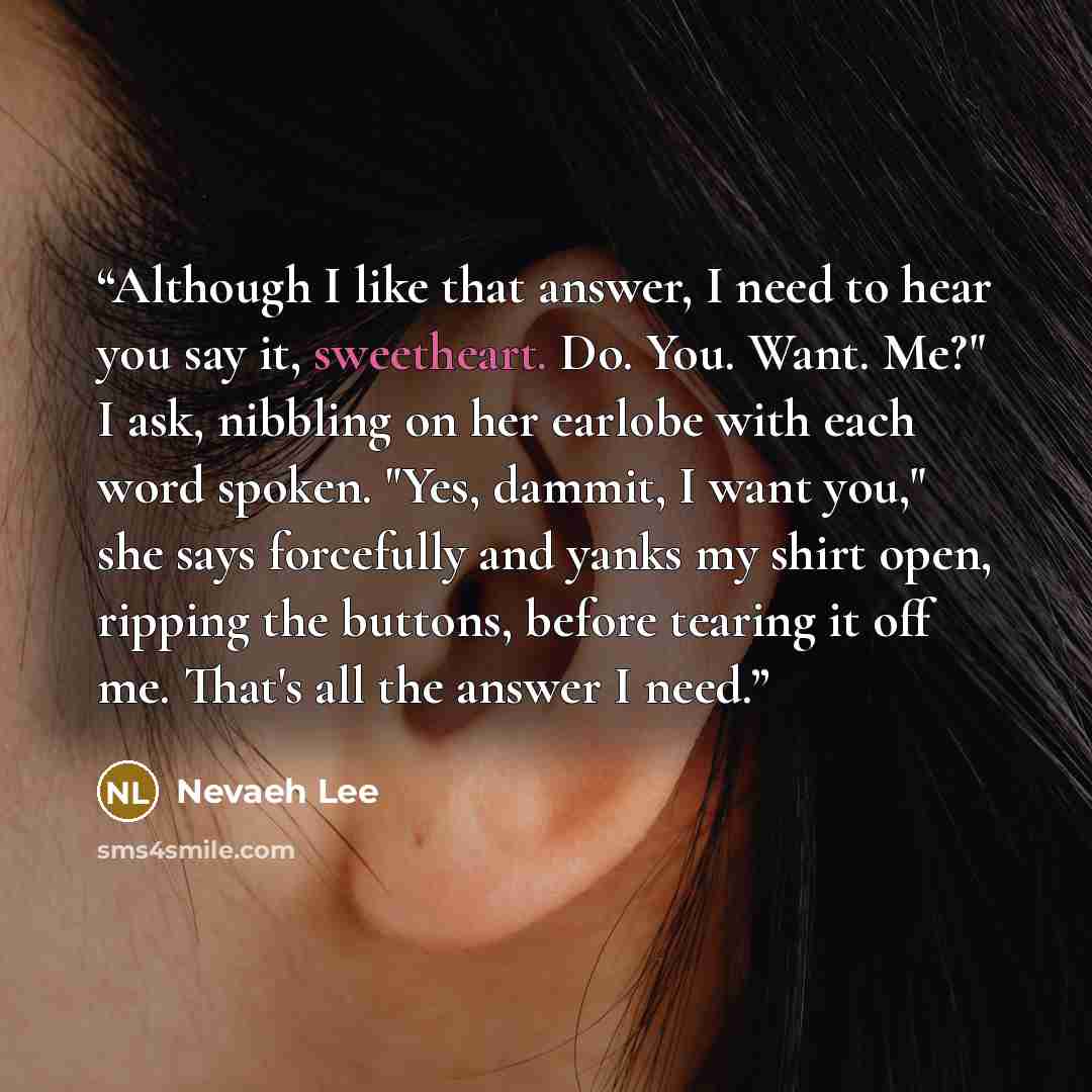 “Although I like that answer, I need to hear you say it, sweetheart. Do. You. Want. Me?" I ask, nibbling on her earlobe with each word spoken. "Yes, dammit, I want you," she says forcefully and yanks my shirt open, ripping the buttons, before tearing it off me. That's all the answer I need.” quote by Nevaeh Lee