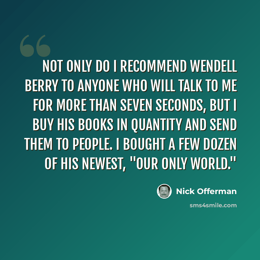 “Not only do I recommend Wendell Berry to anyone who will talk to me for more than seven seconds, but I buy his books in quantity and send them to people. I bought a few dozen of his newest, "Our Only World."” quote by Nick Offerman
