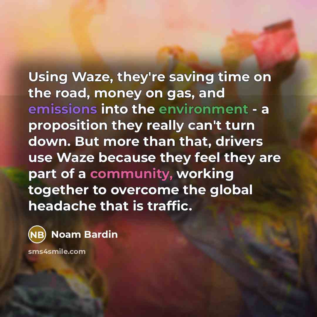 “Using Waze, they're saving time on the road, money on gas, and emissions into the environment - a proposition they really can't turn down. But more than that, drivers use Waze because they feel they are part of a community, working together to overcome the global headache that is traffic.” quote by Noam Bardin