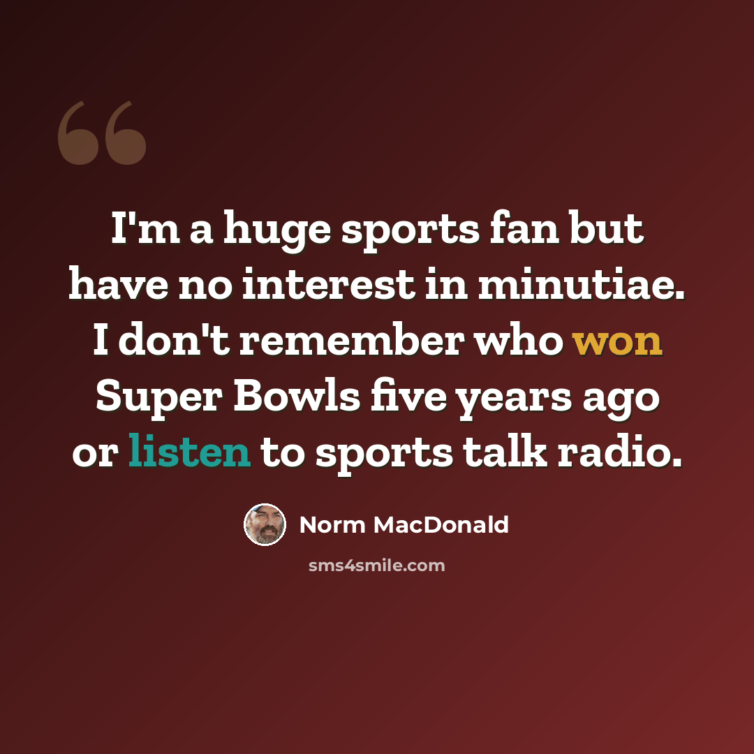 “I'm a huge sports fan but have no interest in minutiae. I don't remember who won Super Bowls five years ago or listen to sports talk radio.” quote by Norm MacDonald