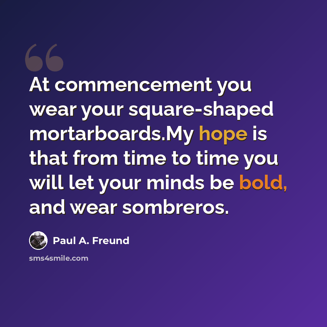 “At commencement you wear your square-shaped mortarboards.My hope is that from time to time you will let your minds be bold, and wear sombreros.” quote by Paul A. Freund