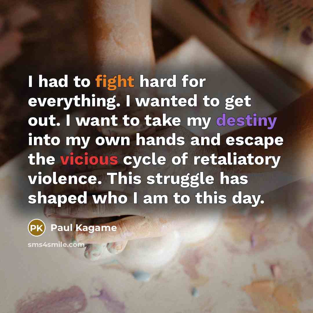 “I had to fight hard for everything. I wanted to get out. I want to take my destiny into my own hands and escape the vicious cycle of retaliatory violence. This struggle has shaped who I am to this day.” quote by Paul Kagame