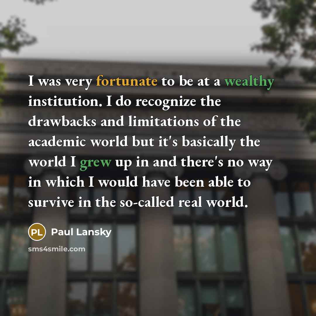 “I was very fortunate to be at a wealthy institution. I do recognize the drawbacks and limitations of the academic world but it's basically the world I grew up in and there's no way in which I would have been able to survive in the so-called real world.” quote by Paul Lansky